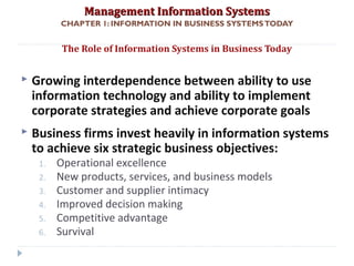 Management Information SystemsManagement Information Systems
CHAPTER 1: INFORMATION IN BUSINESS SYSTEMSTODAY
 Growing interdependence between ability to use
information technology and ability to implement
corporate strategies and achieve corporate goals
 Business firms invest heavily in information systems
to achieve six strategic business objectives:
1. Operational excellence
2. New products, services, and business models
3. Customer and supplier intimacy
4. Improved decision making
5. Competitive advantage
6. Survival
The Role of Information Systems in Business Today
© Prentice Hall 201110
 