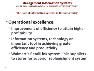 Management Information SystemsManagement Information Systems
CHAPTER 1: INFORMATION IN BUSINESS SYSTEMSTODAY
Operational excellence:
 Improvement of efficiency to attain higher
profitability
 Information systems, technology an
important tool in achieving greater
efficiency and productivity
 Walmart’s RetailLink system links suppliers
to stores for superior replenishment system
The Role of Information Systems in Business Today
© Prentice Hall 201111
 