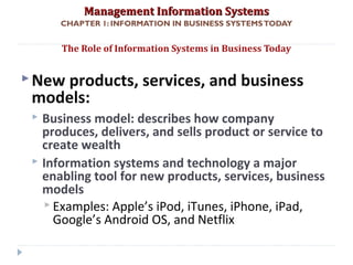 Management Information SystemsManagement Information Systems
CHAPTER 1: INFORMATION IN BUSINESS SYSTEMSTODAY
New products, services, and business
models:
 Business model: describes how company
produces, delivers, and sells product or service to
create wealth
 Information systems and technology a major
enabling tool for new products, services, business
models
 Examples: Apple’s iPod, iTunes, iPhone, iPad,
Google’s Android OS, and Netflix
The Role of Information Systems in Business Today
© Prentice Hall 201112
 