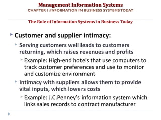 Management Information SystemsManagement Information Systems
CHAPTER 1: INFORMATION IN BUSINESS SYSTEMSTODAY
 Customer and supplier intimacy:
 Serving customers well leads to customers
returning, which raises revenues and profits
 Example: High-end hotels that use computers to
track customer preferences and use to monitor
and customize environment
 Intimacy with suppliers allows them to provide
vital inputs, which lowers costs
 Example: J.C.Penney’s information system which
links sales records to contract manufacturer
The Role of Information Systems in Business Today
© Prentice Hall 201113
 