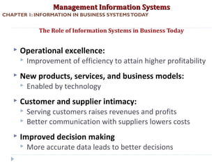 Management Information SystemsManagement Information Systems
CHAPTER 1: INFORMATION IN BUSINESS SYSTEMSTODAY
 Operational excellence:
 Improvement of efficiency to attain higher profitability
 New products, services, and business models:
 Enabled by technology
 Customer and supplier intimacy:
 Serving customers raises revenues and profits
 Better communication with suppliers lowers costs
 Improved decision making
 More accurate data leads to better decisions
The Role of Information Systems in Business Today
© Prentice Hall 201115
 