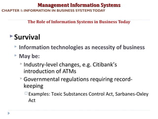Management Information SystemsManagement Information Systems
CHAPTER 1: INFORMATION IN BUSINESS SYSTEMSTODAY
Survival
 Information technologies as necessity of business
 May be:
 Industry-level changes, e.g. Citibank’s
introduction of ATMs
 Governmental regulations requiring record-
keeping
 Examples: Toxic Substances Control Act, Sarbanes-Oxley
Act
The Role of Information Systems in Business Today
© Prentice Hall 201117
 
