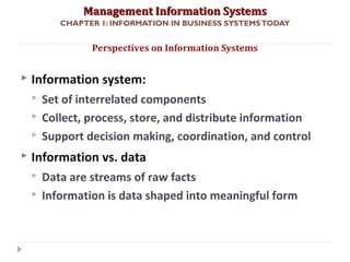 Management Information SystemsManagement Information Systems
CHAPTER 1: INFORMATION IN BUSINESS SYSTEMSTODAY
 Information system:
 Set of interrelated components
 Collect, process, store, and distribute information
 Support decision making, coordination, and control
 Information vs. data
 Data are streams of raw facts
 Information is data shaped into meaningful form
Perspectives on Information Systems
© Prentice Hall 201119
 