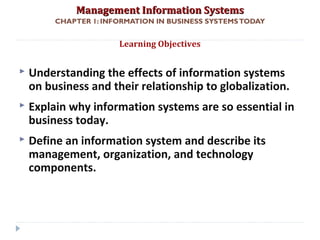 Management Information SystemsManagement Information Systems
CHAPTER 1: INFORMATION IN BUSINESS SYSTEMSTODAY
 Understanding the effects of information systems
on business and their relationship to globalization.
 Explain why information systems are so essential in
business today.
 Define an information system and describe its
management, organization, and technology
components.
Learning Objectives
© Prentice Hall 20112
 