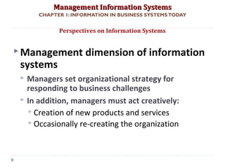 Management Information SystemsManagement Information Systems
CHAPTER 1: INFORMATION IN BUSINESS SYSTEMSTODAY
Management dimension of information
systems
 Managers set organizational strategy for
responding to business challenges
 In addition, managers must act creatively:
 Creation of new products and services
 Occasionally re-creating the organization
Perspectives on Information Systems
© Prentice Hall 201128
 