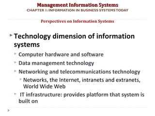 Management Information SystemsManagement Information Systems
CHAPTER 1: INFORMATION IN BUSINESS SYSTEMSTODAY
Technology dimension of information
systems
 Computer hardware and software
 Data management technology
 Networking and telecommunications technology
 Networks, the Internet, intranets and extranets,
World Wide Web
 IT infrastructure: provides platform that system is
built on
Perspectives on Information Systems
© Prentice Hall 201129
 