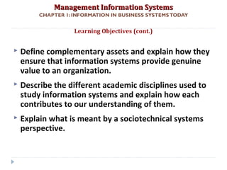 Management Information SystemsManagement Information Systems
CHAPTER 1: INFORMATION IN BUSINESS SYSTEMSTODAY
 Define complementary assets and explain how they
ensure that information systems provide genuine
value to an organization.
 Describe the different academic disciplines used to
study information systems and explain how each
contributes to our understanding of them.
 Explain what is meant by a sociotechnical systems
perspective.
Learning Objectives (cont.)
© Prentice Hall 20113
 
