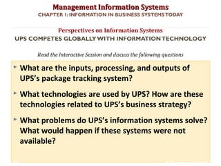 Management Information SystemsManagement Information Systems
Read the Interactive Session and discuss the following questions
CHAPTER 1: INFORMATION IN BUSINESS SYSTEMSTODAY
 What are the inputs, processing, and outputs of
UPS’s package tracking system?
 What technologies are used by UPS? How are these
technologies related to UPS’s business strategy?
 What problems do UPS’s information systems solve?
What would happen if these systems were not
available?
Perspectives on Information Systems
UPS COMPETES GLOBALLYWITH INFORMATIONTECHNOLOGY
© Prentice Hall 201130
 