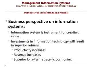 Management Information SystemsManagement Information Systems
CHAPTER 1: INFORMATION IN BUSINESS SYSTEMSTODAY
Business perspective on information
systems:
 Information system is instrument for creating
value
 Investments in information technology will result
in superior returns:
 Productivity increases
 Revenue increases
 Superior long-term strategic positioning
Perspectives on Information Systems
© Prentice Hall 201132
 