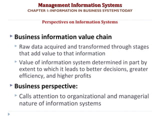 Management Information SystemsManagement Information Systems
CHAPTER 1: INFORMATION IN BUSINESS SYSTEMSTODAY
 Business information value chain
 Raw data acquired and transformed through stages
that add value to that information
 Value of information system determined in part by
extent to which it leads to better decisions, greater
efficiency, and higher profits
 Business perspective:
 Calls attention to organizational and managerial
nature of information systems
Perspectives on Information Systems
© Prentice Hall 201133
 