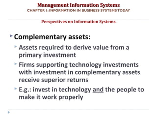 Management Information SystemsManagement Information Systems
CHAPTER 1: INFORMATION IN BUSINESS SYSTEMSTODAY
Complementary assets:
 Assets required to derive value from a
primary investment
 Firms supporting technology investments
with investment in complementary assets
receive superior returns
 E.g.: invest in technology and the people to
make it work properly
Perspectives on Information Systems
© Prentice Hall 201137
 