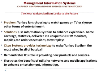 Management Information SystemsManagement Information Systems
CHAPTER 1: INFORMATION IN BUSINESS SYSTEMSTODAY
 Problem: Yankee fans choosing to watch games on TV or choose
other forms of entertainment
 Solutions: Use information systems to enhance experience. Game
coverage, statistics, delivered via ubiquitous HDTV monitors,
mobiles can order concessions, view replays
 Cisco Systems provides technology to make Yankee Stadium the
most wired in all of baseball
 Demonstrates IT’s role in providing new products and services.
 Illustrates the benefits of utilizing networks and mobile applications
to enhance entertainment, information.
The New Yankee Stadium Looks to the Future
© Prentice Hall 20114
 