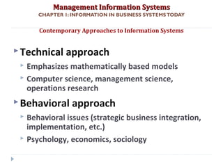 Management Information SystemsManagement Information Systems
CHAPTER 1: INFORMATION IN BUSINESS SYSTEMSTODAY
Technical approach
 Emphasizes mathematically based models
 Computer science, management science,
operations research
Behavioral approach
 Behavioral issues (strategic business integration,
implementation, etc.)
 Psychology, economics, sociology
Contemporary Approaches to Information Systems
© Prentice Hall 201140
 