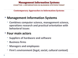 Management Information SystemsManagement Information Systems
CHAPTER 1: INFORMATION IN BUSINESS SYSTEMSTODAY
 Management Information Systems
 Combines computer science, management science,
operations research and practical orientation with
behavioral issues
 Four main actors
 Suppliers of hardware and software
 Business firms
 Managers and employees
 Firm’s environment (legal, social, cultural context)
Contemporary Approaches to Information Systems
© Prentice Hall 201141
 