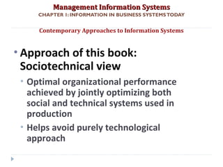 Management Information SystemsManagement Information Systems
CHAPTER 1: INFORMATION IN BUSINESS SYSTEMSTODAY
• Approach of this book:
Sociotechnical view
• Optimal organizational performance
achieved by jointly optimizing both
social and technical systems used in
production
• Helps avoid purely technological
approach
Contemporary Approaches to Information Systems
© Prentice Hall 201142
 