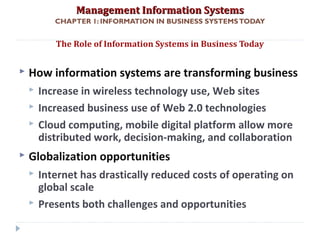 Management Information SystemsManagement Information Systems
CHAPTER 1: INFORMATION IN BUSINESS SYSTEMSTODAY
 How information systems are transforming business
 Increase in wireless technology use, Web sites
 Increased business use of Web 2.0 technologies
 Cloud computing, mobile digital platform allow more
distributed work, decision-making, and collaboration
 Globalization opportunities
 Internet has drastically reduced costs of operating on
global scale
 Presents both challenges and opportunities
The Role of Information Systems in Business Today
© Prentice Hall 20115
 
