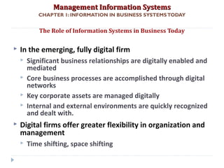 Management Information SystemsManagement Information Systems
CHAPTER 1: INFORMATION IN BUSINESS SYSTEMSTODAY
 In the emerging, fully digital firm
 Significant business relationships are digitally enabled and
mediated
 Core business processes are accomplished through digital
networks
 Key corporate assets are managed digitally
 Internal and external environments are quickly recognized
and dealt with.
 Digital firms offer greater flexibility in organization and
management
 Time shifting, space shifting
The Role of Information Systems in Business Today
© Prentice Hall 20117
 