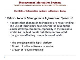 Management Information SystemsManagement Information Systems
CHAPTER 1: INFORMATION IN BUSINESS SYSTEMSTODAY
 What’s New in Management Information Systems?
 It seems that changes in technology are never-ending.
The use of technology now extends far beyond the
simple desktop computer, especially in the business
world. As the text points out, three interrelated
changes are affecting companies worldwide:
 The emerging mobile digital platform
 Growth of online software as a service
 Growth of “cloud computing”
The Role of Information Systems in Business Today
© Prentice Hall 20118
 