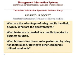 Management Information SystemsManagement Information Systems
Read the Interactive Session and discuss the following questions
CHAPTER 1: INFORMATION IN BUSINESS SYSTEMSTODAY
 What are the advantages of using mobile handheld
devices? What are the disadvantages?
 What features are needed in a mobile to make it a
business solution?
 What business functions can be performed by using
handhelds alone? How have other companies
utilized handhelds?
The Role of Information Systems in Business Today
MIS INYOUR POCKET
© Prentice Hall 20119
 