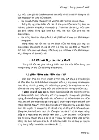 Ch¬ng 1 Tæng quan vÒ VoIP
b¸o hiÖu cuéc gäi do Gatekeeper nèi trùc tiÕp víi ®Çu cuèi IP ®ãng vai trß
lµm nhµ qu¶n trÞ vïng ®iÒu khiÓn.
- Hai m¹ng LAN/Hai nhµ qu¶n trÞ vïng/Cã kÕt nèi trùc tiÕp víi nhau.
Trêng hîp nµy thùc hiÖn kÕt nèi cã liªn quan ®Õn hai m¹ng LAN do
hai nhµ qu¶n trÞ m¹ng kh¸c nhau qu¶n lý . Trao ®æi b¶n tin b¸o hiÖu cuéc
gäi gi÷a chóng th«ng qua kªnh b¸o hiÖu nèi trùc tiÕp gi÷a hai hai
Gatekeeper.
- Hai m¹ng LAN/Hai nhµ qu¶n trÞ vïng/KÕt nèi th«ng qua Gatekeeper
trung gian
Trong trêng hîp kÕt nèi cã liªn quan ®Õn hai m¹ng LAN mµ c¸c
Gatekeeper cña chóng kh«ng cã kªnh b¸o hiÖu nèi trùc tiÕp víi nhau th×
®Ó thùc hiÖn cuéc gäi chóng ph¶i th«ng qua mét hay nhiÒu Gatekeeper
kh¸c ®ãng vai trß lµm cÇu nèi.
1.2.3 KÕt nèi M¸y tho¹i-M¸y tho¹i
Trong ®ã kÕt nèi gi÷a hai m¸y ®iÖn tho¹i ®îc thùc hiÖn th«ng qua
m¹ng IP thay v× ®îc kÕt nèi trong m¹ng PSTN.
1.3 §Æc ®iÓm cña ®iÖn tho¹i IP
§iÖn tho¹i IP ra ®êi nh»m khai th¸c tÝnh hiÖu qu¶ cña c¸c m¹ng truyÒn
sè liÖu, khai th¸c tÝnh linh ho¹t trong ph¸t triÓn c¸c øng dông míi cña giao
thøc IP vµ nã ®îc ¸p dông trªn mét m¹ng toµn cÇu lµ m¹ng Internet. C¸c
tiÕn bé cña c«ng nghÖ mang ®Õn cho ®iÖn tho¹i IP nh÷ng u ®iÓm sau:
+ Gi¶m chi phÝ cuéc gäi: ¦u ®iÓm næi bËt nhÊt cña ®iÖn tho¹i IP so
víi dÞch vô ®iÖn tho¹i hiÖn t¹i lµ kh¶ n¨ng cung cÊp nh÷ng cuéc gäi ®êng
dµi gi¸ rÎ víi chÊt lîng chÊp nhËn ®îc. NÕu dÞch vô ®iÖn tho¹i IP ®îc triÓn
khai, chi phÝ cho mét cuéc gäi ®êng dµi sÏ chØ t¬ng ®¬ng víi chi phÝ truy
nhËp internet. Nguyªn nh©n dÉn ®Õn chi phÝ thÊp nh v©y lµ do tÝn hiÖu
tho¹i ®îc truyÒn t¶i trong m¹ng IP cã kh¶ n¨ng sö dông kªnh hiÖu qu¶ cao.
§ång thêi, kü thuËt nÐn tho¹i tiªn tiÕn gi¶m tèc ®é bÝt tõ 64 Kbps xuèng
thÊp tíi 8 Kbps (theo tiªu chuÈn nÐn tho¹i G.729A cña ITU-T) kÕt hîp víi
tèc ®é xö lý nhanh cña c¸c bé vi xö lý ngµy nay cho phÐp viÖc truyÒn
tiÕng nãi theo thêi gian thùc lµ cã thÓ thùc hiÖn ®îc víi lîng tµi nguyªn
b¨ng th«ng thÊp h¬n nhiÒu so víi kü thuËt cò.
Trang 11
 