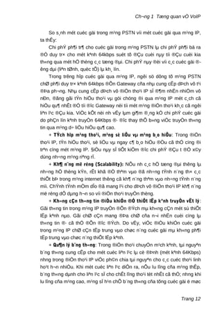 Ch¬ng 1 Tæng quan vÒ VoIP
So s¸nh mét cuéc gäi trong m¹ng PSTN víi mét cuéc gäi qua m¹ng IP,
ta thÊy:
Chi phÝ ph¶i tr¶ cho cuéc gäi trong m¹ng PSTN lµ chi phÝ ph¶i bá ra
®Ó duy tr× cho mét kªnh 64kbps suèt tõ ®Çu cuèi nµy tíi ®Çu cuèi kia
th«ng qua mét hÖ thèng c¸c tæng ®µi. Chi phÝ nµy ®èi víi c¸c cuéc gäi ®-
êng dµi (liªn tØnh, quèc tÕ) lµ kh¸ lín.
Trong trêng hîp cuéc gäi qua m¹ng IP, ngêi sö dông tõ m¹ng PSTN
chØ ph¶i duy tr× kªnh 64kbps ®Õn Gateway cña nhµ cung cÊp dÞch vô t¹i
®Þa ph¬ng. Nhµ cung cÊp dÞch vô ®iÖn tho¹i IP sÏ ®¶m nhËn nhiÖm vô
nÐn, ®ãng gãi tÝn hiÖu tho¹i vµ göi chóng ®i qua m¹ng IP mét c¸ch cã
hiÖu qu¶ nhÊt ®Ó tíi ®îc Gateway nèi tíi mét m¹ng ®iÖn tho¹i kh¸c cã ngêi
liªn l¹c ®Çu kia. ViÖc kÕt nèi nh vËy lµm gi¶m ®¸ng kÓ chi phÝ cuéc gäi
do phÇn lín kªnh truyÒn 64Kbps ®· ®îc thay thÕ b»ng viÖc truyÒn th«ng
tin qua m¹ng d÷ liÖu hiÖu qu¶ cao.
+ TÝch hîp m¹ng tho¹i, m¹ng sè liÖu vµ m¹ng b¸o hiÖu: Trong ®iÖn
tho¹i IP, tÝn hiÖu tho¹i, sè liÖu vµ ngay c¶ b¸o hiÖu ®Òu cã thÓ cïng ®i
trªn cïng mét m¹ng IP. §iÒu nµy sÏ tiÕt kiÖm ®îc chi phÝ ®Çu t ®Ó x©y
dùng nh÷ng m¹ng riªng rÏ.
+ Kh¶ n¨ng më réng (Scalability): NÕu nh c¸c hÖ tæng ®µi thêng lµ
nh÷ng hÖ thèng kÝn, rÊt khã ®Ó thªm vµo ®ã nh÷ng tÝnh n¨ng th× c¸c
thiÕt bÞ trong m¹ng internet thêng cã kh¶ n¨ng thªm vµo nh÷ng tÝnh n¨ng
míi. ChÝnh tÝnh mÒm dÎo ®ã mang l¹i cho dÞch vô ®iÖn tho¹i IP kh¶ n¨ng
më réng dÔ dµng h¬n so víi ®iÖn tho¹i truyÒn thèng.
+ Kh«ng cÇn th«ng tin ®iÒu khiÓn ®Ó thiÕt lËp kªnh truyÒn vËt lý:
Gãi th«ng tin trong m¹ng IP truyÒn ®Õn ®Ých mµ kh«ng cÇn mét sù thiÕt
lËp kªnh nµo. Gãi chØ cÇn mang ®Þa chØ cña n¬i nhËn cuèi cïng lµ
th«ng tin ®· cã thÓ ®Õn ®îc ®Ých. Do vËy, viÖc ®iÒu khiÓn cuéc gäi
trong m¹ng IP chØ cÇn tËp trung vµo chøc n¨ng cuéc gäi mµ kh«ng ph¶i
tËp trung vµo chøc n¨ng thiÕt lËp kªnh.
+ Qu¶n lý b¨ng th«ng: Trong ®iÖn tho¹i chuyÓn m¹ch kªnh, tµi nguyªn
b¨ng th«ng cung cÊp cho mét cuéc liªn l¹c lµ cè ®Þnh (mét kªnh 64Kbps)
nhng trong ®iÖn tho¹i IP viÖc ph©n chia tµi nguyªn cho c¸c cuéc tho¹i linh
ho¹t h¬n nhiÒu. Khi mét cuéc liªn l¹c diÔn ra, nÕu lu lîng cña m¹ng thÊp,
b¨ng th«ng dµnh cho liªn l¹c sÏ cho chÊt lîng tho¹i tèt nhÊt cã thÓ; nhng khi
lu lîng cña m¹ng cao, m¹ng sÏ h¹n chÕ b¨ng th«ng cña tõng cuéc gäi ë møc
Trang 12
 