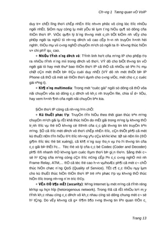 Ch¬ng 1 Tæng quan vÒ VoIP
duy tr× chÊt lîng tho¹i chÊp nhËn ®îc nh»m phôc vô cïng lóc ®îc nhiÒu
ngêi nhÊt. §iÓm nµy còng lµ mét yÕu tè lµm t¨ng hiÖu qu¶ sö dông cña
®iÖn tho¹i IP. ViÖc qu¶n lý b¨ng th«ng mét c¸ch tiÕt kiÖm nh vËy cho
phÐp ngêi ta nghÜ tíi nh÷ng dÞch vô cao cÊp h¬n nh truyÒn h×nh héi
nghÞ, ®iÒu mµ víi c«ng nghÖ chuyÓn m¹ch cò ngêi ta ®· kh«ng thùc hiÖn
v× chi phÝ qu¸ cao.
+ NhiÒu tÝnh n¨ng dÞch vô: TÝnh linh ho¹t cña m¹ng IP cho phÐp t¹o
ra nhiÒu tÝnh n¨ng míi trong dÞch vô tho¹i. VÝ dô cho biÕt th«ng tin vÒ
ngêi gäi tíi hay mét thuª bao ®iÖn tho¹i IP cã thÓ cã nhiÒu sè liªn l¹c mµ
chØ cÇn mét thiÕt bÞ ®Çu cuèi duy nhÊt (VÝ dô nh mét thiÕt bÞ IP
Phone cã thÓ cã mét sè ®iÖn tho¹i dµnh cho c«ng viÖc, mét cho c¸c cuéc
gäi riªng t).
+ Kh¶ n¨ng multimedia: Trong mét “cuéc gäi” ngêi sö dông cã thÓ võa
nãi chuyÖn võa sö dông c¸c dÞch vô kh¸c nh truyÒn file, chia sÎ d÷ liÖu,
hay xem h×nh ¶nh cña ngêi nãi chuyÖn bªn kia.
§iÖn tho¹i IP còng cã nh÷ng h¹n chÕ:
+ Kü thuËt phøc t¹p: TruyÒn tÝn hiÖu theo thêi gian thùc trªn m¹ng
chuyÓn m¹ch gãi lµ rÊt khã thùc hiÖn do mÊt gãi trong m¹ng lµ kh«ng thÓ
tr¸nh ®îc vµ ®é trÔ kh«ng cè ®Þnh cña c¸c gãi th«ng tin khi truyÒn trªn
m¹ng. §Ó cã ®îc mét dÞch vô tho¹i chÊp nhËn ®îc, cÇn thiÕt ph¶i cã mét
kü thuËt nÐn tÝn hiÖu ®¹t ®îc nh÷ng yªu cÇu kh¾t khe: tØ sè nÐn lín (®Ó
gi¶m ®îc tèc ®é bit xuèng), cã kh¶ n¨ng suy ®o¸n vµ t¹o l¹i th«ng tin cña
c¸c gãi bÞ thÊt l¹c... Tèc ®é xö lý cña c¸c bé Codec (Coder and Decoder)
ph¶i ®ñ nhanh ®Ó kh«ng lµm cuéc ®µm tho¹i bÞ gi¸n ®o¹n. §ång thêi c¬
së h¹ tÇng cña m¹ng còng cÇn ®îc n©ng cÊp lªn c¸c c«ng nghÖ míi nh
Frame Relay, ATM,... ®Ó cã tèc ®é cao h¬n vµ/hoÆc ph¶i cã mét c¬ chÕ
thùc hiÖn chøc n¨ng QoS (Quality of Service). TÊt c¶ c¸c ®iÒu nµy lµm
cho kü thuËt thùc hiÖn ®iÖn tho¹i IP trë nªn phøc t¹p vµ kh«ng thÓ thùc
hiÖn ®îc trong nh÷ng n¨m tríc ®©y.
+ VÊn ®Ò b¶o mËt (security): M¹ng Internet lµ mét m¹ng cã tÝnh réng
kh¾p vµ hçn hîp (hetorogenous network). Trong ®ã cã rÊt nhiÒu lo¹i m¸y
tÝnh kh¸c nhau cïng c¸c dÞch vô kh¸c nhau cïng sö dông chung mét c¬ së
h¹ tÇng. Do vËy kh«ng cã g× ®¶m b¶o r»ng th«ng tin liªn quan ®Õn c¸
Trang 13
 