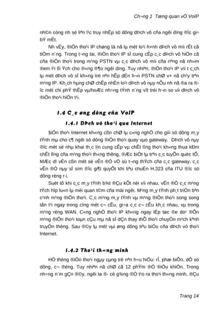 Ch¬ng 1 Tæng quan vÒ VoIP
nh©n còng nh sè liªn l¹c truy nhËp sö dông dÞch vô cña ngêi dïng ®îc gi÷
bÝ mËt.
Nh vËy, ®iÖn tho¹i IP chøng tá nã lµ mét lo¹i h×nh dÞch vô míi rÊt cã
tiÒm n¨ng. Trong t¬ng lai, ®iÖn tho¹i IP sÏ cung cÊp c¸c dÞch vô hiÖn cã
cña ®iÖn tho¹i trong m¹ng PSTN vµ c¸c dÞch vô míi cña riªng nã nh»m
®em l¹i lîi Ých cho ®«ng ®¶o ngêi dïng. Tuy nhiªn, ®iÖn tho¹i IP víi t c¸ch
lµ mét dÞch vô sÏ kh«ng trë nªn hÊp dÉn h¬n PSTN chØ v× nã ch¹y trªn
m¹ng IP. Kh¸ch hµng chØ chÊp nhËn lo¹i dÞch vô nµy nÕu nh nã ®a ra ®-
îc mét chi phÝ thÊp vµ/hoÆc nh÷ng tÝnh n¨ng vît tréi h¬n so víi dÞch vô
®iÖn tho¹i hiÖn t¹i.
1.4 C¸c øng dông cña VoIP
1.4.1 DÞch vô tho¹i qua Internet
§iÖn tho¹i Internet kh«ng cßn chØ lµ c«ng nghÖ cho giíi sö dông m¸y
tÝnh mµ cho c¶ ngêi sö dông ®iÖn tho¹i quay vµo gateway. DÞch vô nµy
®îc mét sè nhµ khai th¸c lín cung cÊp vµ chÊt lîng tho¹i kh«ng thua kÐm
chÊt lîng cña m¹ng tho¹i th«ng thêng, ®Æc biÖt lµ trªn c¸c tuyÕn quèc tÕ.
MÆc dï vÉn cßn mét sè vÊn ®Ò vÒ sù t¬ng thÝch cña c¸c gateway, c¸c
vÊn ®Ò nµy sÏ sím ®îc gi¶i quyÕt khi tiªu chuÈn H.323 cña ITU ®îc sö
dông réng r·i.
Suèt tõ khi c¸c m¸y tÝnh b¾t ®Çu kÕt nèi víi nhau, vÊn ®Ò c¸c m¹ng
tÝch hîp lu«n lµ mèi quan t©m cña mäi ngêi. M¹ng m¸y tÝnh ph¸t triÓn bªn
c¹nh m¹ng ®iÖn tho¹i. C¸c m¹ng m¸y tÝnh vµ m¹ng ®iÖn tho¹i song song
tån t¹i ngay trong cïng mét c¬ cÊu, gi÷a c¸c c¬ cÊu kh¸c nhau, vµ trong
m¹ng réng WAN. C«ng nghÖ tho¹i IP kh«ng ngay lËp tøc ®e do¹ ®Õn
m¹ng ®iÖn tho¹i toµn cÇu mµ nã sÏ dÇn thay thÕ tho¹i chuyÓn m¹ch kªnh
truyÒn thèng. Sau ®©y lµ mét vµi øng dông tiªu biÓu cña dÞch vô tho¹i
Internet.
1.4.2 Tho¹i th«ng minh
HÖ thèng ®iÖn tho¹i ngµy cµng trë nªn h÷u hiÖu: rÎ, phæ biÕn, dÔ sö
dông, c¬ ®éng. Tuy nhiªn nã chØ cã 12 phÝm ®Ó ®iÒu khiÓn. Trong
nh÷ng n¨m gÇn ®©y, ngêi ta ®· cè g¾ng ®Ó t¹o ra tho¹i th«ng minh, ®Çu
Trang 14
 