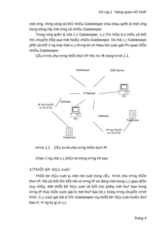 Ch¬ng 1 Tæng quan vÒ VoIP
mét vïng, nhng còng cã thÓ nhiÒu Gatekeeper chia nhau qu¶n lý mét vïng
trong trêng hîp mét vïng cã nhiÒu Gatekeeper.
Trong vïng qu¶n lý cña c¸c Gatekeeper, c¸c tÝn hiÖu b¸o hiÖu cã thÓ
®îc chuyÓn tiÕp qua mét hoÆc nhiÒu Gatekeeper. Do ®ã c¸c Gatekeeper
ph¶i cã kh¶ n¨ng trao ®æi c¸c th«ng tin víi nhau khi cuéc gäi liªn quan ®Õn
nhiÒu Gatekeeper.
CÊu h×nh cña m¹ng ®iÖn tho¹i IP ®îc m« t¶ trong h×nh 1.1.
Gatekeeper
Gateway
Gateway
DNS Server
M¹ ng chuyÓn
m¹ ch kª nh
IPNetwork
PC
Telephone
M¹ ng chuyÓn
m¹ ch kª nh
Telephone
PC
H×nh 1.1 CÊu h×nh cña m¹ng ®iÖn tho¹i IP
Chøc n¨ng cña c¸c phÇn tö trong m¹ng nh sau:
1/ThiÕt bÞ ®Çu cuèi:
ThiÕt bÞ ®Çu cuèi lµ mét nót cuèi trong cÊu h×nh cña m¹ng ®iÖn
tho¹i IP. Nã cã thÓ ®îc kÕt nèi víi m¹ng IP sö dông mét trong c¸c giao diÖn
truy nhËp. Mét thiÕt bÞ ®Çu cuèi cã thÓ cho phÐp mét thuª bao trong
m¹ng IP thùc hiÖn cuéc gäi tíi mét thuª bao kh¸c trong m¹ng chuyÓn m¹ch
kªnh. C¸c cuéc gäi ®ã sÏ ®îc Gatekeeper mµ thiÕt bÞ ®Çu cuèi hoÆc thuª
bao ®· ®¨ng ký gi¸m s¸t.
Trang 4
 