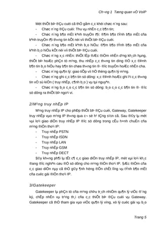 Ch¬ng 1 Tæng quan vÒ VoIP
Mét thiÕt bÞ ®Çu cuèi cã thÓ gåm c¸c khèi chøc n¨ng sau:
- Chøc n¨ng ®Çu cuèi: Thu vµ nhËn c¸c b¶n tin;
- Chøc n¨ng b¶o mËt kªnh truyÒn t¶i: ®¶m b¶o tÝnh b¶o mËt cña
kªnh truyÒn t¶i th«ng tin kÕt nèi víi thiÕt bÞ ®Çu cuèi.
- Chøc n¨ng b¶o mËt kªnh b¸o hiÖu: ®¶m b¶o tÝnh b¶o mËt cña
kªnh b¸o hiÖu kÕt nèi víi thiÕt bÞ ®Çu cuèi.
- Chøc n¨ng x¸c nhËn: thiÕt lËp ®Æc ®iÓm nhËn d¹ng kh¸ch hµng,
thiÕt bÞ hoÆc phÇn tö m¹ng, thu nhËp c¸c th«ng tin dïng ®Ó x¸c ®Þnh
b¶n tin b¸o hiÖu hay b¶n tin chøa th«ng tin ®· ®îc truyÒn hoÆc nhËn cha.
- Chøc n¨ng qu¶n lý: giao tiÕp víi hÖ thèng qu¶n lý m¹ng.
- Chøc n¨ng ghi c¸c b¶n tin sö dông: x¸c ®Þnh hoÆc ghi l¹i c¸c th«ng
tin vÒ sù kiÖn ( truy nhËp, c¶nh b¸o ) vµ tµi nguyªn.
- Chøc n¨ng b¸o c¸o c¸c b¶n tin sö dông: b¸o c¸o c¸c b¶n tin ®· ®îc
sö dông ra thiÕt bÞ ngo¹i vi.
2/M¹ng truy nhËp IP
M¹ng truy nhËp IP cho phÐp thiÕt bÞ ®Çu cuèi, Gateway, Gatekeeper
truy nhËp vµo m¹ng IP th«ng qua c¬ së h¹ tÇng s½n cã. Sau ®©y lµ mét
vµi lo¹i giao diÖn truy nhËp IP ®îc sö dông trong cÊu h×nh chuÈn cña
m¹ng ®iÖn tho¹i IP:
- Truy nhËp PSTN
- Truy nhËp ISDN
- Truy nhËp LAN
- Truy nhËp GSM
- Truy nhËp DECT
§©y kh«ng ph¶i lµ tÊt c¶ c¸c giao diÖn truy nhËp IP, mét vµi lo¹i kh¸c
®ang ®îc nghiªn cøu ®Ó sö dông cho m¹ng ®iÖn tho¹i IP. §Æc ®iÓm cña
c¸c giao diÖn nµy cã thÓ g©y ¶nh hëng ®Õn chÊt lîng vµ tÝnh b¶o mËt
cña cuéc gäi ®iÖn tho¹i IP.
3/Gatekeeper
Gatekeeper lµ phÇn tö cña m¹ng chÞu tr¸ch nhiÖm qu¶n lý viÖc ®¨ng
ký, chÊp nhËn vµ tr¹ng th¸i cña c¸c thiÕt bÞ ®Çu cuèi vµ Gateway.
Gatekeeper cã thÓ tham gia vµo viÖc qu¶n lý vïng, xö lý cuéc gäi vµ b¸o
Trang 5
 