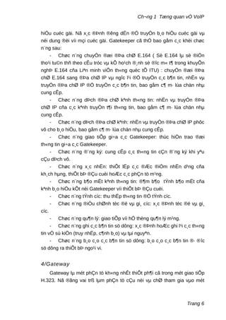Ch¬ng 1 Tæng quan vÒ VoIP
hiÖu cuéc gäi. Nã x¸c ®Þnh ®êng dÉn ®Ó truyÒn b¸o hiÖu cuéc gäi vµ
néi dung ®èi víi mçi cuéc gäi. Gatekeeper cã thÓ bao gåm c¸c khèi chøc
n¨ng sau:
- Chøc n¨ng chuyÓn ®æi ®Þa chØ E.164 ( Sè E.164 lµ sè ®iÖn
tho¹i tu©n thñ theo cÊu tróc vµ kÕ ho¹ch ®¸nh sè ®îc m« t¶ trong khuyÕn
nghÞ E.164 cña Liªn minh viÔn th«ng quèc tÕ ITU) : chuyÓn ®æi ®Þa
chØ E.164 sang ®Þa chØ IP vµ ngîc l¹i ®Ó truyÒn c¸c b¶n tin, nhËn vµ
truyÒn ®Þa chØ IP ®Ó truyÒn c¸c b¶n tin, bao gåm c¶ m· lùa chän nhµ
cung cÊp.
- Chøc n¨ng dÞch ®Þa chØ kªnh th«ng tin: nhËn vµ truyÒn ®Þa
chØ IP cña c¸c kªnh truyÒn t¶i th«ng tin, bao gåm c¶ m· lùa chän nhµ
cung cÊp.
- Chøc n¨ng dÞch ®Þa chØ kªnh: nhËn vµ truyÒn ®Þa chØ IP phôc
vô cho b¸o hiÖu, bao gåm c¶ m· lùa chän nhµ cung cÊp.
- Chøc n¨ng giao tiÕp gi÷a c¸c Gatekeeper: thùc hiÖn trao ®æi
th«ng tin gi÷a c¸c Gatekeeper.
- Chøc n¨ng ®¨ng ký: cung cÊp c¸c th«ng tin cÇn ®¨ng ký khi yªu
cÇu dÞch vô.
- Chøc n¨ng x¸c nhËn: thiÕt lËp c¸c ®Æc ®iÓm nhËn d¹ng cña
kh¸ch hµng, thiÕt bÞ ®Çu cuèi hoÆc c¸c phÇn tö m¹ng.
- Chøc n¨ng b¶o mËt kªnh th«ng tin: ®¶m b¶o tÝnh b¶o mËt cña
kªnh b¸o hiÖu kÕt nèi Gatekeeper víi thiÕt bÞ ®Çu cuèi.
- Chøc n¨ng tÝnh cíc: thu thËp th«ng tin ®Ó tÝnh cíc.
- Chøc n¨ng ®iÒu chØnh tèc ®é vµ gi¸ cíc: x¸c ®Þnh tèc ®é vµ gi¸
cíc.
- Chøc n¨ng qu¶n lý: giao tiÕp víi hÖ thèng qu¶n lý m¹ng.
- Chøc n¨ng ghi c¸c b¶n tin sö dông: x¸c ®Þnh hoÆc ghi l¹i c¸c th«ng
tin vÒ sù kiÖn (truy nhËp, c¶nh b¸o) vµ tµi nguyªn.
- Chøc n¨ng b¸o c¸o c¸c b¶n tin sö dông: b¸o c¸o c¸c b¶n tin ®· ®îc
sö dông ra thiÕt bÞ ngo¹i vi.
4/Gateway
Gateway lµ mét phÇn tö kh«ng nhÊt thiÕt ph¶i cã trong mét giao tiÕp
H.323. Nã ®ãng vai trß lµm phÇn tö cÇu nèi vµ chØ tham gia vµo mét
Trang 6
 