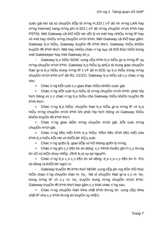 Ch¬ng 1 Tæng quan vÒ VoIP
cuéc gäi khi cã sù chuyÓn tiÕp tõ m¹ng H.323 ( vÝ dô nh m¹ng LAN hay
m¹ng Internet) sang m¹ng phi H.323 ( vÝ dô m¹ng chuyÓn m¹ch kªnh hay
PSTN). Mét Gateway cã thÓ kÕt nèi vËt lý víi mét hay nhiÒu m¹ng IP hay
víi mét hay nhiÒu m¹ng chuyÓn m¹ch kªnh. Mét Gateway cã thÓ bao gåm:
Gateway b¸o hiÖu, Gateway truyÒn t¶i kªnh tho¹i, Gateway ®iÒu khiÓn
truyÒn t¶i kªnh tho¹i. Mét hay nhiÒu chøc n¨ng nµy cã thÓ thùc hiÖn trong
mét Gatekeeper hay mét Gateway kh¸c.
- Gateway b¸o hiÖu SGW: cung cÊp kªnh b¸o hiÖu gi÷a m¹ng IP vµ
m¹ng chuyÓn m¹ch kªnh. Gateway b¸o hiÖu lµ phÇn tö trung gian chuyÓn
®æi gi÷a b¸o hiÖu trong m¹ng IP ( vÝ dô H.323) vµ b¸o hiÖu trong m¹ng
chuyÓn m¹ch kªnh (vÝ dô R2, CCS7). Gateway b¸o hiÖu cã c¸c chøc n¨ng
sau:
+ Chøc n¨ng kÕt cuèi c¸c giao thøc ®iÒu khiÓn cuéc gäi.
+ Chøc n¨ng kÕt cuèi b¸o hiÖu tõ m¹ng chuyÓn m¹ch kªnh: phèi hîp
ho¹t ®éng víi c¸c chøc n¨ng b¸o hiÖu cña Gateway ®iÒu khiÓn truyÒn t¶i
kªnh tho¹i.
+ Chøc n¨ng b¸o hiÖu: chuyÓn ®æi b¸o hiÖu gi÷a m¹ng IP víi b¸o
hiÖu m¹ng chuyÓn m¹ch kªnh khi phèi hîp ho¹t ®éng víi Gateway ®iÒu
khiÓn truyÒn t¶i kªnh tho¹i.
+ Chøc n¨ng giao diÖn m¹ng chuyÓn m¹ch gãi: kÕt cuèi m¹ng
chuyÓn m¹ch gãi.
+ Chøc n¨ng b¶o mËt kªnh b¸o hiÖu: ®¶m b¶o tÝnh b¶o mËt cña
kªnh b¸o hiÖu kÕt nèi víi thiÕt bÞ ®Çu cuèi.
+ Chøc n¨ng qu¶n lý: giao tiÕp víi hÖ thèng qu¶n lý m¹ng.
+ Chøc n¨ng ghi c¸c b¶n tin sö dông: x¸c ®Þnh hoÆc ghi l¹i c¸c th«ng
tin vÒ sù kiÖn (truy nhËp, c¶nh b¸o) vµ tµi nguyªn.
+ Chøc n¨ng b¸o c¸o c¸c b¶n tin sö dông: b¸o c¸o c¸c b¶n tin ®· ®îc
sö dông ra thiÕt bÞ ngo¹i vi.
- Gateway truyÒn t¶i kªnh tho¹i MGM: cung cÊp ph¬ng tiÖn ®Ó thùc
hiÖn chøc n¨ng chuyÓn ®æi m· ho¸. Nã sÏ chuyÓn ®æi gi÷a c¸c m· ho¸
trong m¹ng IP víi c¸c m· ho¸ truyÒn trong m¹ng chuyÓn m¹ch kªnh.
Gateway truyÒn t¶i kªnh tho¹i bao gåm c¸c khèi chøc n¨ng sau:
+ Chøc n¨ng chuyÓn ®æi ®Þa chØ kªnh th«ng tin: cung cÊp ®Þa
chØ IP cho c¸c kªnh th«ng tin truyÒn vµ nhËn.
Trang 7
 