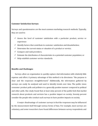 Customer Satisfaction Surveys:
Surveys and questionnaires are the most common marketing research methods. Typically,
they are used to:
 Assess the level of customer satisfaction with a particular product, service or
experience
 Identify factors that contribute to customer satisfaction and dissatisfaction;
 Determine the current status or situation of a product or service;
 Compare and rank providers;
 Estimate the distribution of characteristics in a potential customer population; or
 Help establish customer service standards.
Benefits and Challenges:
Surveys allow an organization to quickly capture vital information with relatively little
expense and effort. A primary advantage of this method is its directness: “the purpose is
clear and the responses straightforward.” Additionally, the information gathered by
surveys can easily be analyzed and used to identify trends over time. The public views
consumer product polls and pollsters in a generally positive manner compared to political
and other polls. One study found that at least sixty percent of the public feels that market
research about products and services has a positive impact on society. Seventy percent
consider the people who conduct such surveys to have positive impacts on society.
A major disadvantage of customer surveys is that the responses may be influenced
by the measurement itself through various forms of bias. For example, most surveys are
voluntary, and some researchers have found differences between survey respondents and
 