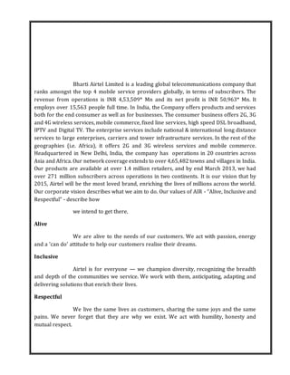 Bharti Airtel Limited is a leading global telecommunications company that
ranks amongst the top 4 mobile service providers globally, in terms of subscribers. The
revenue from operations is INR 4,53,509* Mn and its net profit is INR 50,963* Mn. It
employs over 15,563 people full time. In India, the Company offers products and services
both for the end consumer as well as for businesses. The consumer business offers 2G, 3G
and 4G wireless services, mobile commerce, fixed line services, high speed DSL broadband,
IPTV and Digital TV. The enterprise services include national & international long distance
services to large enterprises, carriers and tower infrastructure services. In the rest of the
geographies (i.e. Africa), it offers 2G and 3G wireless services and mobile commerce.
Headquartered in New Delhi, India, the company has operations in 20 countries across
Asia and Africa. Our network coverage extends to over 4,65,482 towns and villages in India.
Our products are available at over 1.4 million retailers, and by end March 2013, we had
over 271 million subscribers across operations in two continents. It is our vision that by
2015, Airtel will be the most loved brand, enriching the lives of millions across the world.
Our corporate vision describes what we aim to do. Our values of AIR - “Alive, Inclusive and
Respectful” - describe how
we intend to get there.
Alive
We are alive to the needs of our customers. We act with passion, energy
and a 'can do' attitude to help our customers realise their dreams.
Inclusive
Airtel is for everyone — we champion diversity, recognizing the breadth
and depth of the communities we service. We work with them, anticipating, adapting and
delivering solutions that enrich their lives.
Respectful
We live the same lives as customers, sharing the same joys and the same
pains. We never forget that they are why we exist. We act with humility, honesty and
mutual respect.
 