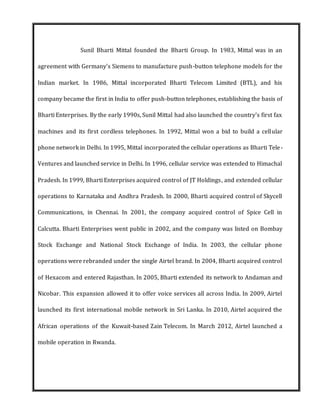 Sunil Bharti Mittal founded the Bharti Group. In 1983, Mittal was in an
agreement with Germany's Siemens to manufacture push-button telephone models for the
Indian market. In 1986, Mittal incorporated Bharti Telecom Limited (BTL), and his
company became the first in India to offer push-button telephones, establishing the basis of
Bharti Enterprises. By the early 1990s, Sunil Mittal had also launched the country's first fax
machines and its first cordless telephones. In 1992, Mittal won a bid to build a cellular
phone network in Delhi. In 1995, Mittal incorporated the cellular operations as Bharti Tele-
Ventures and launched service in Delhi. In 1996, cellular service was extended to Himachal
Pradesh. In 1999, Bharti Enterprises acquired control of JT Holdings, and extended cellular
operations to Karnataka and Andhra Pradesh. In 2000, Bharti acquired control of Skycell
Communications, in Chennai. In 2001, the company acquired control of Spice Cell in
Calcutta. Bharti Enterprises went public in 2002, and the company was listed on Bombay
Stock Exchange and National Stock Exchange of India. In 2003, the cellular phone
operations were rebranded under the single Airtel brand. In 2004, Bharti acquired control
of Hexacom and entered Rajasthan. In 2005, Bharti extended its network to Andaman and
Nicobar. This expansion allowed it to offer voice services all across India. In 2009, Airtel
launched its first international mobile network in Sri Lanka. In 2010, Airtel acquired the
African operations of the Kuwait-based Zain Telecom. In March 2012, Airtel launched a
mobile operation in Rwanda.
 