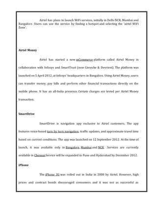 Airtel has plans to launch WiFi services, initially in Delhi NCR, Mumbai and
Bangalore. Users can use the service by finding a hotspot and selecting the 'airtel WiFi
Zone'.
Airtel Money
Airtel has started a new mCommerce platform called Airtel Money in
collaboration with Infosys and SmartTrust (now Giesecke & Devrient). The platform was
launched on 5 April 2012, at Infosys' headquarters in Bangalore. Using Airtel Money, users
can transfer money, pay bills and perform other financial transactions directly on the
mobile phone. It has an all-India presence. Certain charges are levied per Airtel Money
transaction.
SmartDrive
SmartDrive is navigation app exclusive to Airtel customers. The app
features voice-based turn by turn navigation, traffic updates, and approximate travel time
based on current conditions. The app was launched on 12 September 2012. At the time of
launch, it was available only in Bangalore, Mumbai and NCR. Services are currently
available in Chennai.Service will be expanded to Pune and Hyderabad by December 2012.
iPhone
The iPhone 3G was rolled out in India in 2008 by Airtel. However, high
prices and contract bonds discouraged consumers and it was not as successful as
 