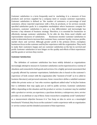 Customer satisfaction is a term frequently used in marketing, it is a measure of how
products and services supplied by a company meet or surpass customer expectation.
Customer satisfaction is defined as “the number of customers, or percentage of total
customers, whose reported experience with a firm, its products, or its services exceeds
specified satisfaction goals. In a competitive marketplace where businesses compete for
customers, customer satisfaction is seen as a key differentiator and increasingly has
become a key element of business strategy. Therefore, it is essential for businesses to
effectively manage customer satisfaction. To be able do this, firms need reliable and
representative measures of satisfaction. Businesses monitor customer satisfaction in
order to determine how to increase their customer base, customer loyalty, revenue, profits,
market share and survival. Although greater profit is the primary driver, exemplary
businesses focus on the customer and his/her experience with the organization. They work
to make their customers happy and see customer satisfaction as the key to survival and
profit. Customer satisfaction in turn hinges on the quality and effects of their experiences
and the goods or services they receive.
Customer Satisfaction
The definition of customer satisfaction has been widely debated as organizations
increasingly attempt to measure it. Customer satisfaction can be experienced in a variety of
situations and connected to both goods and services. It is a highly personal assessment that
is greatly affected by customer expectations. Satisfaction also is based on the customer’s
experience of both contact with the organization (the “moment of truth” as it is called in
business literature) and personal outcomes. Some researchers define a satisfied customer
within the private sector as “one who receives significant added value” to his/her bottom
line—a definition that may apply just as well to public services. Customer satisfaction
differs depending on the situation and the product or service. A customer may be satisfied
with a product or service, an experience, a purchase decision, a salesperson, store, service
provider, or an attribute or any of these. Some researchers completely avoid “satisfaction”
as a measurement objective because it is “too fuzzy an idea to serve as a meaningful
benchmark.”4 Instead, they focus on the customer’s entire experience with an organization
or service contact and the detailed assessment of that experience.
 