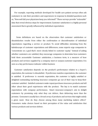 For example, reporting methods developed for health care patient surveys often ask
customers to rate their providers and experiences in response to detailed questions such
as, “How well did your physicians keep you informed?” These surveys provide “actionable”
data that reveal obvious steps for improvement. Customer satisfaction is a highly personal
assessment that is greatly influenced by individual expectations
Some definitions are based on the observation that customer satisfaction or
dissatisfaction results from either the confirmation or disconfirmation of individual
expectations regarding a service or product. To avoid difficulties stemming from the
kaleidoscope of customer expectations and differences, some experts urge companies to
“concentrate on a goal that’s more closely linked to customer equity.” Instead of asking
whether customers are satisfied, they encourage companies to determine how customers
hold them accountable Customer satisfaction, a business term, is a measure of how
products and services supplied by a company meet or surpass customer expectation. It is
seen as a key performance indicator within business
Customer satisfaction depends on the product’s performance relative to a buyer’s
expectation, the customer is dissatisfied. If preference matches expectations, the customer
is satisfied. If preference is exceeds expectation, the customer is highly satisfied or
delighted outstanding marketing insurance companies go out of their way to keep their
customer satisfied. Satisfied customers make repeat purchases insurance products and tell
other about their good experiences with the product. The key is to match customer
expectations with company performance. Smart insurance company’s aim to delight
customers by promising only what they can deliver, then delivering more than the
promise. Consumers usually face a broad array of products and services that might satisfy
a given need. How do they choose among these many marketing makers offers?
Consumers make choices based on their perception of the value and satisfaction that
various products and services deliver.
 