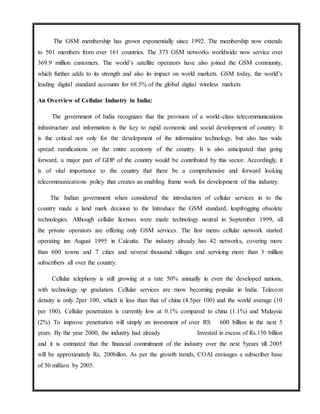 The GSM membership has grown exponentially since 1992. The membership now extends
to 501 members from over 161 countries. The 373 GSM networks worldwide now service over
369.9 million customers. The world’s satellite operators have also joined the GSM community,
which further adds to its strength and also its impact on world markets. GSM today, the world’s
leading digital standard accounts for 68.5% of the global digital wireless markets
An Overview of Cellular Industry in India:
The government of India recognizes that the provision of a world-class telecommunications
infrastructure and information is the key to rapid economic and social development of country. It
is the critical not only for the development of the information technology, but also has wide
spread ramifications on the entire economy of the country. It is also anticipated that going
forward, a major part of GDP of the country would be contributed by this sector. Accordingly, it
is of vital importance to the country that there be a comprehensive and forward looking
telecommunications policy that creates an enabling frame work for development of this industry.
The Indian government when considered the introduction of cellular services in to the
country made a land mark decision to the Introduce the GSM standard, leapfrogging obsolete
technologies. Although cellular licenses were made technology neutral in September 1999, all
the private operators are offering only GSM services. The first metro cellular network started
operating inn August 1995 in Calcutta. The industry already has 42 networks, covering more
than 600 towns and 7 cities and several thousand villages and servicing more than 3 million
subscribers all over the country.
Cellular telephony is still growing at a rate 50% annually in even the developed nations,
with technology up gradation. Cellular services are mow becoming popular in India. Telecom
density is only 2per 100, which is less than that of china (4.5per 100) and the world average (10
per 100). Cellular penetration is currently low at 0.1% compared to china (1.1%) and Malaysia
(2%) To improve penetration will simply an investment of over RS 600 billion in the next 5
years. By the year 2000, the industry had already Invested in excess of Rs.150 billion
and it is estimated that the financial commitment of the industry over the next 5years till 2005
will be approximately Rs. 200billon. As per the growth trends, COAI envisages a subscriber base
of 50 million by 2005.
 