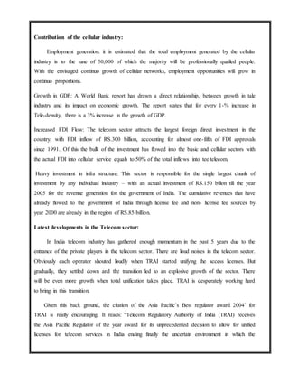Contribution of the cellular industry:
Employment generation: it is estimated that the total employment generated by the cellular
industry is to the tune of 50,000 of which the majority will be professionally quailed people.
With the envisaged continuo growth of cellular networks, employment opportunities will grow in
continuo proportions.
Growth in GDP: A World Bank report has drawn a direct relationship, between growth in tale
industry and its impact on economic growth. The report states that for every 1-% increase in
Tele-density, there is a 3% increase in the growth of GDP.
Increased FDI Flow: The telecom sector attracts the largest foreign direct investment in the
country, with FDI inflow of RS.300 billion, accounting for almost one-fifth of FDI approvals
since 1991. Of this the bulk of the investment has flowed into the basic and cellular sectors with
the actual FDI into cellular service equals to 50% of the total inflows into tee telecom.
Heavy investment in infra structure: This sector is responsible for the single largest chunk of
investment by any individual industry – with an actual investment of RS.150 billon till the year
2005 for the revenue generation for the government of India. The cumulative revenues that have
already flowed to the government of India through license fee and non- license fee sources by
year 2000 are already in the region of RS.85 billion.
Latest developments in the Telecom sector:
In India telecom industry has gathered enough momentum in the past 5 years due to the
entrance of the private players in the telecom sector. There are loud noises in the telecom sector.
Obviously each operator shouted loudly when TRAI started unifying the access licenses. But
gradually, they settled down and the transition led to an explosive growth of the sector. There
will be even more growth when total unification takes place. TRAI is desperately working hard
to bring in this transition.
Given this back ground, the citation of the Asia Pacific’s Best regulator award 2004’ for
TRAI is really encouraging. It reads: “Telecom Regulatory Authority of India (TRAI) receives
the Asia Pacific Regulator of the year award for its unprecedented decision to allow for unified
licenses for telecom services in India ending finally the uncertain environment in which the
 