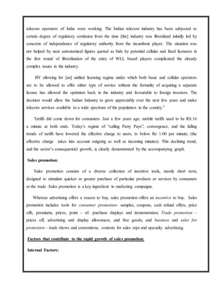 telecom operators of India were working. The Indian telecom industry has been subjected to
certain degree of regulatory confusion from the time [the] industry was liberalized initially led by
concerns of independence of regulatory authority from the incumbent player. The situation was
not helped by near astronomical figures quoted as bids by potential cellular and fixed licensees in
the first round of liberalization of the entry of WLL based players complicated the already
complex issues in the industry.
BY allowing for [an] unified licensing regime under which both basic and cellular operators
are to be allowed to offer either type of service without the formality of acquiring a separate
license has allowed the optimism back in the industry and favourable to foreign investors. The
decision would allow the Indian Industry to grow appreciably over the next few years and make
telecom services available to a wide spectrum of the population in the country.”
Tariffs did come down for consumers. Just a few years ago, mobile tariffs used to be RS.16
a minute at both ends. Today’s regime of “calling Party Pays”, convergence, and the falling
trends of tariffs have lowered the effective charge to users, to below Re 1.00 per minute; (the
effective charge takes into account outgoing as well as incoming minutes). This declining trend,
and the sector’s consequential growth, is clearly demonstrated by the accompanying graph.
Sales promotion:
Sales promotion consists of a diverse collection of incentive tools, mostly short term,
designed to stimulate quicker or greater purchase of particular products or services by consumers
or the trade .Sales promotion is a key ingredient in marketing campaigns.
Whereas advertising offers a reason to buy, sales promotion offers an incentive to buy. Sales
promotion includes tools for consumer promotion- samples, coupons, cash refund offers, price
offs, premiums, prices, point - of- purchase displays and demonstration; Trade promotion –
prices off, advertising and display allowances, and free goods; and business and sales for
promotion – trade shows and conventions, contests for sales reps and specialty advertising.
Factors that contribute to the rapid growth of sales promotion:
Internal Factors:
 