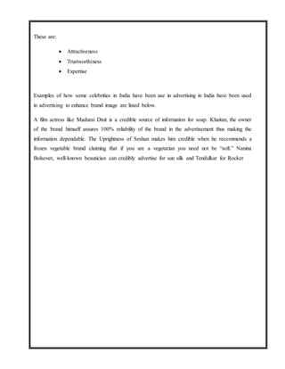 These are:
 Attractiveness
 Trustworthiness
 Expertise
Examples of how some celebrities in India have been use in advertising in India have been used
in advertising to enhance brand image are listed below.
A film actress like Madurai Dixit is a credible source of information for soap. Khaitan, the owner
of the brand himself assures 100% reliability of the brand in the advertisement thus making the
information dependable. The Uprightness of Seshan makes him credible when he recommends a
frozen vegetable brand claiming that if you are a vegetarian you need not be “soft.” Nanina
Bolsover, well-known beautician can credibly advertise for sun silk and Tendulkar for Rocker
 