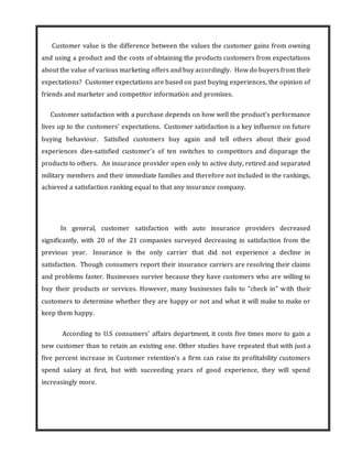 Customer value is the difference between the values the customer gains from owning
and using a product and the costs of obtaining the products customers from expectations
about the value of various marketing offers and buy accordingly. How do buyers from their
expectations? Customer expectations are based on past buying experiences, the opinion of
friends and marketer and competitor information and promises.
Customer satisfaction with a purchase depends on how well the product’s performance
lives up to the customers’ expectations. Customer satisfaction is a key influence on future
buying behaviour. Satisfied customers buy again and tell others about their good
experiences dies-satisfied customer’s of ten switches to competitors and disparage the
products to others. An insurance provider open only to active duty, retired and separated
military members and their immediate families and therefore not included in the rankings,
achieved a satisfaction ranking equal to that any insurance company.
In general, customer satisfaction with auto insurance providers decreased
significantly, with 20 of the 21 companies surveyed decreasing in satisfaction from the
previous year. Insurance is the only carrier that did not experience a decline in
satisfaction. Though consumers report their insurance carriers are resolving their claims
and problems faster. Businesses survive because they have customers who are willing to
buy their products or services. However, many businesses fails to “check in” with their
customers to determine whether they are happy or not and what it will make to make or
keep them happy.
According to U.S consumers’ affairs department, it costs five times more to gain a
new customer than to retain an existing one. Other studies have repeated that with just a
five percent increase in Customer retention’s a firm can raise its profitability customers
spend salary at first, but with succeeding years of good experience, they will spend
increasingly more.
 