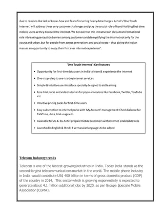 due to reasonslike lackof know-how andfearof incurringheavydatacharges.Airtel's'One Touch
Internet'will addressthese verycustomerchallengesandplaythe crucial role of hand-holdingfirst-time
mobile usersastheydiscoverthe internet.We believe thatthisinitiativecanplaya transformational
role inbreakingperceptionbarriersamongcustomersanddemystifyingthe internetnotonlyforthe
youngand urban,but forpeople fromacrossgenerationsandsocial strata – thus givingthe Indian
massesan opportunitytoenjoytheirfirstever internetexperience".
Telecom Industry trends
Telecom is one of the fastest-growing industries in India. Today India stands as the
second-largest telecommunications market in the world. The mobile phone industry
in India would contribute US$ 400 billion in terms of gross domestic product (GDP)
of the country in 2014. This sector which is growing exponentially is expected to
generate about 4.1 million additional jobs by 2020, as per Groupe Speciale Mobile
Association(GSMA).
'One Touch Internet': Key features
• Opportunityforfirst-timedatausersinIndiatolearn& experience the internet
• One-stop-shoptosee-try-buyinternetservices
• Simple &intuitiveuserinterfacespeciallydesignedtoaidlearning
• Free trial packs andvideotutorialsforpopularserviceslike Facebook,Twitter,YouTube
etc
• Intuitive pricingpacks forfirst-time users
• Easy subscriptiontointernetpackswith'MyAccount' management:Checkbalance for
TalkTime,data,trial usage etc.
• Available for2G& 3G Airtel prepaidmobilecustomerswithinternet-enableddevices
• LaunchedinEnglish& Hindi;8 vernacularlanguagestobe added
 