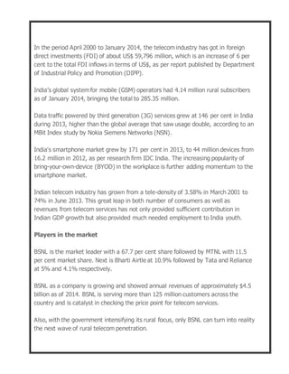 In the period April 2000 to January 2014, the telecom industry has got in foreign
direct investments (FDI) of about US$ 59,796 million, which is an increase of 6 per
cent to the total FDI inflows in terms of US$, as per report published by Department
of Industrial Policy and Promotion (DIPP).
India’s global system for mobile (GSM) operators had 4.14 million rural subscribers
as of January 2014, bringing the total to 285.35 million.
Data traffic powered by third generation (3G) services grew at 146 per cent in India
during 2013, higher than the global average that saw usage double, according to an
MBit Index study by Nokia Siemens Networks (NSN).
India's smartphone market grew by 171 per cent in 2013, to 44 million devices from
16.2 million in 2012, as per research firm IDC India. The increasing popularity of
bring-your-own-device (BYOD) in the workplace is further adding momentum to the
smartphone market.
Indian telecom industry has grown from a tele-density of 3.58% in March 2001 to
74% in June 2013. This great leap in both number of consumers as well as
revenues from telecom services has not only provided sufficient contribution in
Indian GDP growth but also provided much needed employment to India youth.
Players in the market
BSNL is the market leader with a 67.7 per cent share followed by MTNL with 11.5
per cent market share. Next is Bharti Airtle at 10.9% followed by Tata and Reliance
at 5% and 4.1% respectively.
BSNL as a company is growing and showed annual revenues of approximately $4.5
billion as of 2014. BSNL is serving more than 125 million customers across the
country and is catalyst in checking the price point for telecom services.
Also, with the government intensifying its rural focus, only BSNL can turn into reality
the next wave of rural telecom penetration.
 
