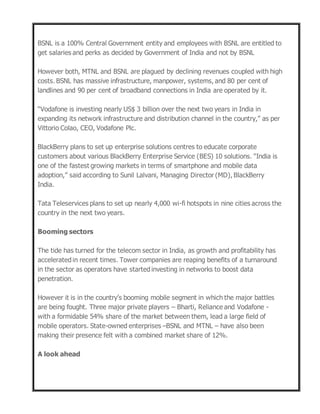 BSNL is a 100% Central Government entity and employees with BSNL are entitled to
get salaries and perks as decided by Government of India and not by BSNL
However both, MTNL and BSNL are plagued by declining revenues coupled with high
costs. BSNL has massive infrastructure, manpower, systems, and 80 per cent of
landlines and 90 per cent of broadband connections in India are operated by it.
“Vodafone is investing nearly US$ 3 billion over the next two years in India in
expanding its network infrastructure and distribution channel in the country,” as per
Vittorio Colao, CEO, Vodafone Plc.
BlackBerry plans to set up enterprise solutions centres to educate corporate
customers about various BlackBerry Enterprise Service (BES) 10 solutions. "India is
one of the fastest growing markets in terms of smartphone and mobile data
adoption,” said according to Sunil Lalvani, Managing Director (MD), BlackBerry
India.
Tata Teleservices plans to set up nearly 4,000 wi-fi hotspots in nine cities across the
country in the next two years.
Booming sectors
The tide has turned for the telecom sector in India, as growth and profitability has
accelerated in recent times. Tower companies are reaping benefits of a turnaround
in the sector as operators have started investing in networks to boost data
penetration.
However it is in the country’s booming mobile segment in which the major battles
are being fought. Three major private players – Bharti, Reliance and Vodafone -
with a formidable 54% share of the market between them, lead a large field of
mobile operators. State-owned enterprises –BSNL and MTNL – have also been
making their presence felt with a combined market share of 12%.
A look ahead
 