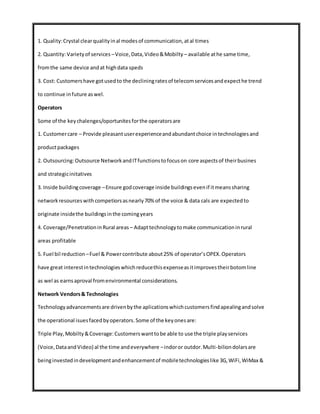 1. Quality:Crystal clearqualityinal modesof communication,atal times
2. Quantity:Varietyof services –Voice,Data,Video&Mobilty – available athe same time,
fromthe same device andat highdata speds
3. Cost: Customershave gotusedto the decliningratesof telecomservicesandexpecthe trend
to continue infuture aswel.
Operators
Some of the keychalenges/oportunitesforthe operatorsare
1. Customercare – Provide pleasantuserexperienceandabundantchoice intechnologiesand
productpackages
2. Outsourcing:Outsource NetworkandITfunctionstofocuson core aspectsof theirbusines
and strategicinitatives
3. Inside buildingcoverage –Ensure godcoverage inside buildingsevenif itmeanssharing
networkresourceswithcompetiorsasnearly70% of the voice & data cals are expectedto
originate insidethe buildingsinthe comingyears
4. Coverage/PenetrationinRural areas – Adapttechnologytomake communicationinrural
areas profitable
5. Fuel bil reduction –Fuel & Powercontribute about25% of operator’sOPEX.Operators
have great interestintechnologieswhichreducethisexpenseasitimprovestheirbotomline
as wel as earnsaproval fromenvironmental considerations.
Network Vendors& Technologies
Technologyadvancementsare drivenbythe aplicationswhichcustomersfindapealingandsolve
the operational isuesfacedbyoperators.Some of the keyonesare:
Triple Play,Mobilty&Coverage:Customerswanttobe able to use the triple playservices
(Voice,DataandVideo) al the time andeverywhere –indoror outdor.Multi-biliondolarsare
beinginvestedindevelopmentandenhancementof mobiletechnologieslike 3G,WiFi,WiMax &
 