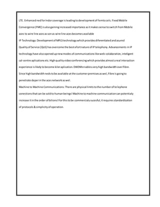 LTE. EnhancednedforIndorcoverage isleadingtodevelopmentof Femtocels.FixedMobile
Convergence (FMC) isalsogainingincreasedimportance asitmakessense toswitchfromMobile
aces to wire line acesassonas wire line acesbecomesavailable
IP Technology:Developmentof MPLStechnologywhichprovidesdiferentiatedandasured
Qualityof Service (QoS) hasovercome the bestefortnature of IPtelephony.Advancements inIP
technologyhave alsoopenedupnewmodesof communicationslikeweb-colaboration,inteligent
cal-centre aplicationsetc.Highqualityvideoconferencingwhichprovidesalmostareal interaction
experience islikelytobecome kileraplication.DWDMenablesveryhighbandwidthoverfibre.
Since highbandwidthnedstobe available atthe customerpremisesaswel,Fibre isgoingto
penetrate deperinthe acesnetworkaswel.
Machine to Machine Communications:There are physical limitstothe numberof telephone
conectionsthatcan be soldto humanbeings!Machine tomachine communicationcanpotentialy
increase itinthe order of bilions!Forthistobe commercialysucesful,itrequiresstandardization
of protocols&simplicityof operation.
 