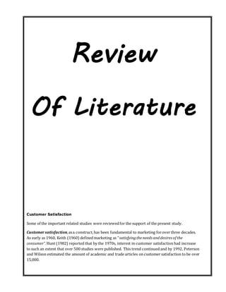 Review
Of Literature
Customer Satisfaction
Some of the important related studies were reviewedfor the support of the present study.
Customersatisfaction,asa construct,has been fundamental to marketing forover three decades.
As early as 1960, Keith (1960) defined marketing as “satisfyingtheneeds anddesires of the
consumer”.Hunt (1982) reported that by the 1970s, interest in customer satisfaction had increase
to such an extent that over 500 studies were published. This trend continued and by 1992, Peterson
and Wilson estimated the amount of academic and trade articles on customer satisfaction to be over
15,000.
 