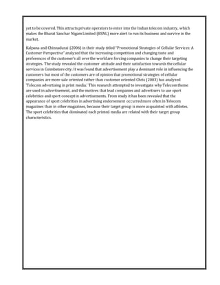yet to be covered. This attracts private operators to enter into the Indian telecom industry, which
makes the Bharat Sanchar Nigam Limited (BSNL) more alert to run its business and survive in the
market.
Kalpana and Chinnadurai (2006) in their study titled “Promotional Strategies of Cellular Services: A
Customer Perspective” analyzed that the increasing competition and changing taste and
preferences of the customer’s all overthe worldare forcing companies to change their targeting
strategies. The study revealed the customer attitude and their satisfaction towards the cellular
services in Coimbatore city. It was foundthat advertisement play a dominant role in influencing the
customers but most of the customers are of opinion that promotional strategies of cellular
companies are more sale oriented rather than customer oriented Chris (2003) has analyzed
‘Telecom advertising in print media.’ This research attempted to investigate why Telecomtheme
are used in advertisement, and the motives that lead companies and advertisers to use sport
celebrities and sport conceptin advertisements. From study it has been revealed that the
appearance of sport celebrities in advertising endorsement occurredmore often in Telecom
magazines than in other magazines, because their target group is more acquainted withathletes.
The sport celebrities that dominated each printed media are related with their target group
characteristics.
 