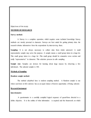 Objectives of the study
METHOD OF RESEARCH
Survey method:
A Survey is a complete operation, which requires some technical knowledge Survey
methods are mostly personal in character. Surveys are best suited for getting primary data. the
research obtains information from the respondents by interviewing them.
Sampling: It is not always necessary to collect data from whole universe4. A small
representative sample may serve the purpose. A sample means a small group taken in a large lot.
This small group taken in a large lot .This small group should be emanative cross section and
really “representative” in character. This selection process in calls sampling.
Sample size: Samples are devices for learning about large masses by observing a few
individuals. The selected sample is 100.
Methods of Sampling
Random sample method:
The method adop0ted here is random sampling method. A Random sample is one
where each item in th3e universe has as an equal chance of known opportunity of being selected.
Research Instrument
Questionnaire:
A questionnaire is a carefully complied logical sequence of questr5ions directed to a
define objective. It is the outline of what information is required and the framework on which
 